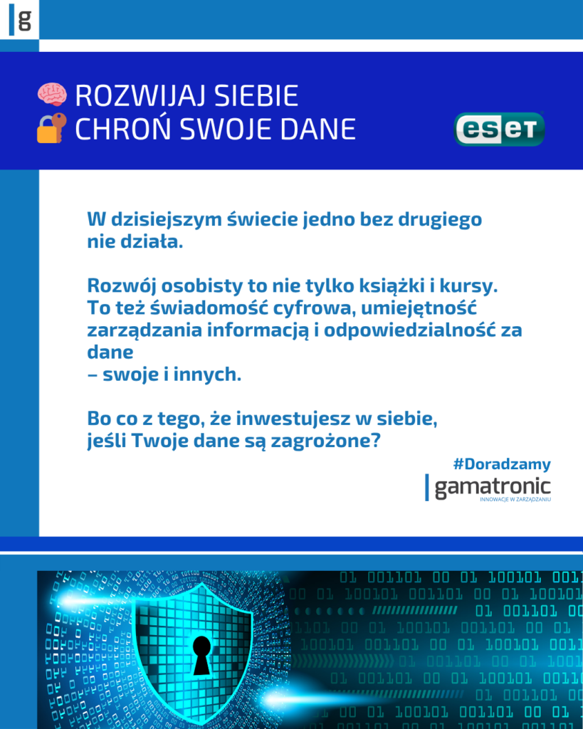Rozwijaj siebie. Chroń swoje dane.
W dzisiejszym świecie jedno bez drugiego nie działa.
Rozwój osobisty to nie tylko książki i kursy. To też świadomość cyfrowa, umiejętność zarządzania informacją i odpowiedzialność za dane – swoje i innych. Bo co z tego, że inwestujesz w siebie, jeśli Twoje dane są zagrożone?
#Doradzamy Gamatronic